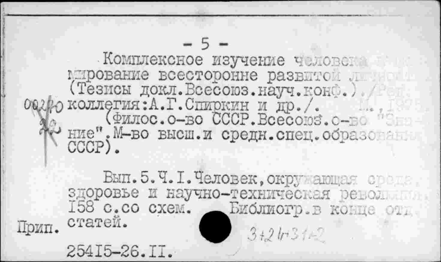 ﻿- 5 -
Комплексное изучение ч слове:, пирование всесторонне развито . <Тезисы докл.Всесоюз.науч.конф.} Чфколлегия:А.Г.Спиокин и др./. Л (Филос.о-во СССР. Всесозб. с-1 . № ние".М-во высш.и средн.спец.образе
ОиС/х ) •
Бып .5.4.1. Челов ек, окру ающа; здоровье и научно-техническая зевок 158 с.со схем. ^Библиогр.в кс: Дс Црип. статеи-	.3/2/г?
25415-26.II.